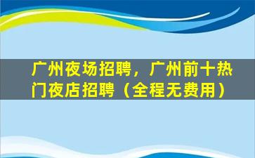广州夜场招聘，广州前十热门夜店招聘（全程无费用）